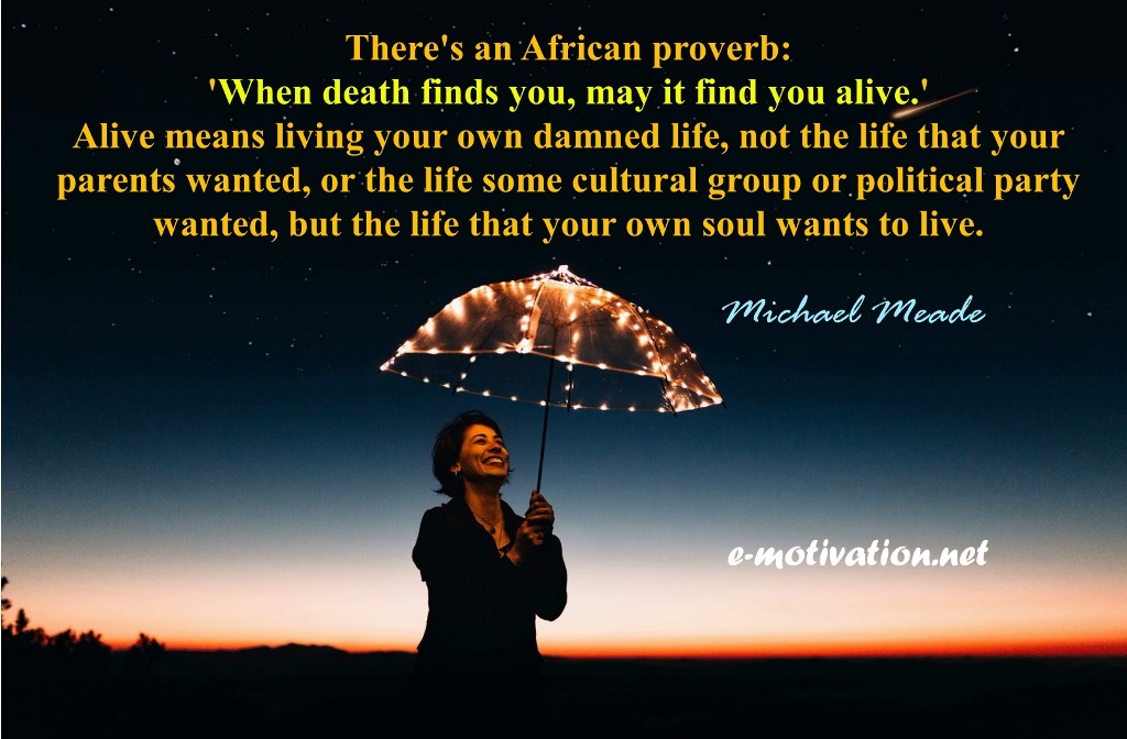 "There's an African proverb: 'When death finds you, may it find you alive.' Alive means living your own damned life, not the life that your parents wanted, or the life some cultural group or political party wanted, but the life that your own soul wants to live." Michael Meade